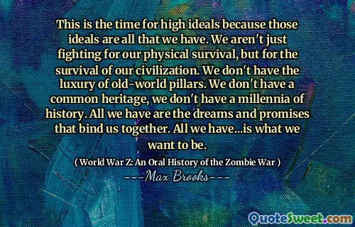 This is the time for high ideals because those ideals are all that we have. We aren't just fighting for our physical survival, but for the survival of our civilization. We don't have the luxury of old-world pillars. We don't have a common heritage, we don't have a millennia of history. All we have are the dreams and promises that bind us together. All we have...is what we want to be.