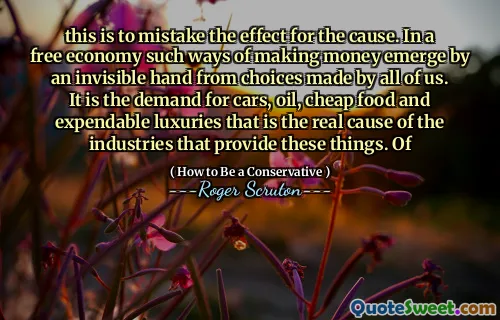 this is to mistake the effect for the cause. In a free economy such ways of making money emerge by an invisible hand from choices made by all of us. It is the demand for cars, oil, cheap food and expendable luxuries that is the real cause of the industries that provide these things. Of