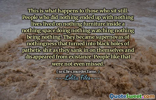 Acest lucru se întâmplă cu cei care stau nemișcați. Oamenii care nu au făcut nimic nu au sfârșit cu nimic vieți nu trăiau pe nimic de mobilier în interiorul unui spațiu nimic care nu face nimic să nu privească nimic nu este nimic. Au devenit supernovas de nimic care s -a transformat în găuri negre de rahat patetic, în timp ce s -au scufundat pe ei înșiși și au dispărut din existență. Oameni ca asta nici nu au fost ratați.