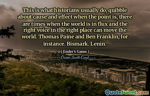 Aceasta este ceea ce fac de obicei istoricii, se chitesc despre cauză și efect atunci când este vorba, sunt momente în care lumea este în flux și vocea potrivită la locul potrivit poate mișca lumea. Thomas Paine și Ben Franklin, de exemplu. Bismark. Lenin.
