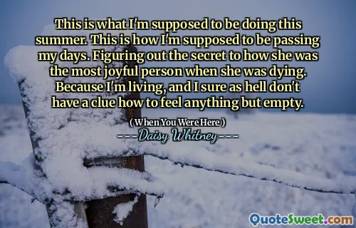 This is what I'm supposed to be doing this summer. This is how I'm supposed to be passing my days. Figuring out the secret to how she was the most joyful person when she was dying. Because I'm living, and I sure as hell don't have a clue how to feel anything but empty.