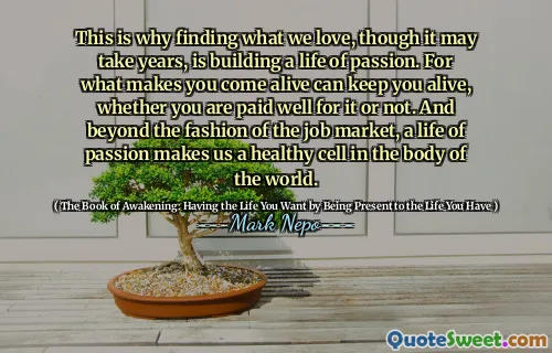 Questo è il motivo per cui trovare ciò che amiamo, sebbene potrebbe volerci anni, è costruire una vita di passione. Per ciò che ti fa venire vita può mantenerti in vita, che tu sia pagato bene o no. E oltre la moda del mercato del lavoro, una vita di passione ci rende una cellula sana nel corpo del mondo.