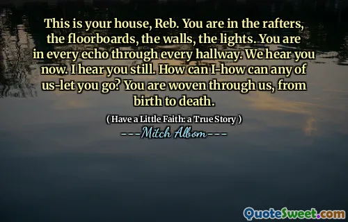 Dette er huset ditt, Reb. Du er i sperrene, gulvbordene, veggene, lysene. Du er i hvert ekko gjennom hver gang. Vi hører deg nå. Jeg hører deg fortsatt. Hvordan kan jeg-hvordan kan noe av oss la deg gå? Du er vevd gjennom oss, fra fødsel til død.