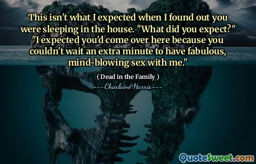 This isn't what I expected when I found out you were sleeping in the house. "What did you expect?" "I expected you'd come over here because you couldn't wait an extra minute to have fabulous, mind-blowing sex with me."