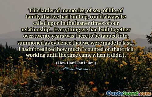 This larder of memories, of sex, of life, of family that we had built up, could always be called upon in the leaner times of our relationship... Everything we had built together over twenty years was there to be tapped into, summoned as evidence that we were made to last... I hadn't realized how much I counted on that trick working until the time came when it didn't.