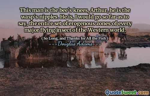 This man is the bee's knees, Arthur, he is the wasp's nipples. He is, I would go so far as to say, the entire set of erogenous zones of every major flying insect of the Western world.