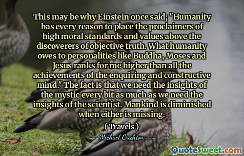This may be why Einstein once said; "Humanity has every reason to place the proclaimers of high moral standards and values above the discoverers of objective truth. What humanity owes to personalities like Buddha, Moses and Jesus ranks for me higher than all the achievements of the enquiring and constructive mind." The fact is that we need the insights of the mystic every bit as much as we need the insights of the scientist. Mankind is diminished when either is missing.