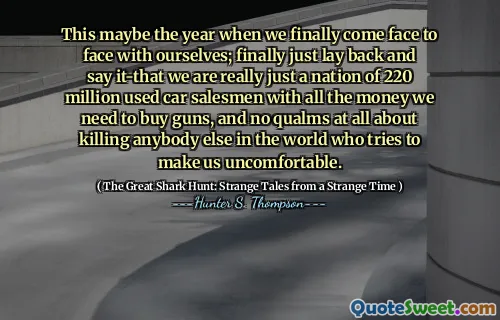 This maybe the year when we finally come face to face with ourselves; finally just lay back and say it-that we are really just a nation of 220 million used car salesmen with all the money we need to buy guns, and no qualms at all about killing anybody else in the world who tries to make us uncomfortable.