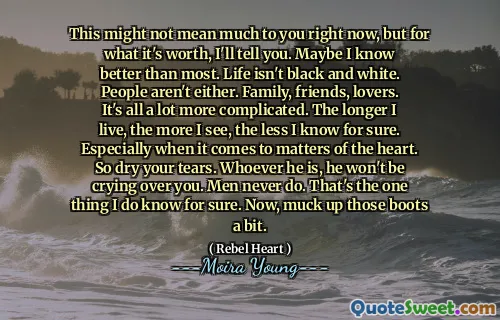 This might not mean much to you right now, but for what it's worth, I'll tell you. Maybe I know better than most. Life isn't black and white. People aren't either. Family, friends, lovers. It's all a lot more complicated. The longer I live, the more I see, the less I know for sure. Especially when it comes to matters of the heart. So dry your tears. Whoever he is, he won't be crying over you. Men never do. That's the one thing I do know for sure. Now, muck up those boots a bit.