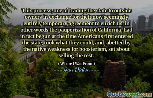 This process, one of trading the state to outside owners in exchange for their now seemingly entirely temporary agreement to enrich us, in other words the pauperization of California, had in fact begun at the time Americans first entered the state, took what they could, and, abetted by the native weakness for boosterism, set about selling the rest.