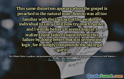 This same distortion appears when the gospel is preached to the natural man. Boston was all too familiar with the instinct of the awakened individual to say, "I will now try much harder, and I will do better." It seems logical: I realize I have failed. I must reverse this failure by doing better. But it is serpentine logic, for it simply compounds the old legal spirit.