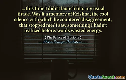 ... this time I didn't launch into my usual tirade. Was it a memory of Krishna, the cool silence with which he countered disagreement, that stopped me? I saw something I hadn't realized before: words wasted energy.