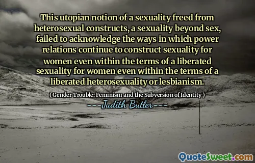 This utopian notion of a sexuality freed from heterosexual constructs, a sexuality beyond sex, failed to acknowledge the ways in which power relations continue to construct sexuality for women even within the terms of a liberated sexuality for women even within the terms of a liberated heterosexuality or lesbianism.