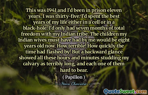 This was 1941 and I'd been in prison eleven years. I was thirty-five. I'd spent the best years of my life either in a cell or in a black-hole. I'd only had seven months of total freedom with my Indian tribe. The children my Indian wives must have had by me would be eight years old now. How terrible! How quickly the time had flashed by! But a backward glance showed all these hours and minutes studding my calvary as terribly long, and each one of them hard to bear.
