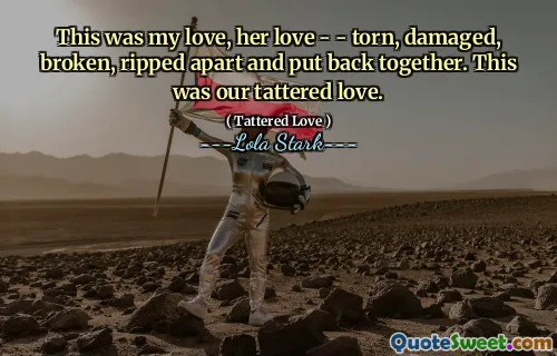 This was my love, her love - - torn, damaged, broken, ripped apart and put back together. This was our tattered love.