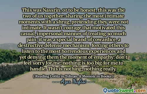 This was Nassrin, or to be honest, this was the two of us together: sharing the most intimate moments with a shrug, pretending they were not intimate. It wasn't courage that motivated this casual, impersonal manner of treating so much pain; it was a special brand of cowardice, a destructive defense mechanism, forcing others to listen to the most horrendous experiences and yet denying them the moment of empathy: don't feel sorry for me; nothing is too big for me to handle. This is nothing, nothing really.