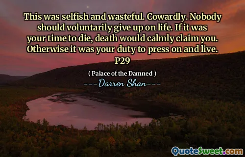 This was selfish and wasteful. Cowardly. Nobody should voluntarily give up on life. If it was your time to die, death would calmly claim you. Otherwise it was your duty to press on and live. P29