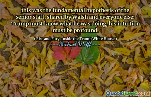this was the fundamental hypothesis of the senior staff, shared by Walsh and everyone else: Trump must know what he was doing, his intuition must be profound.