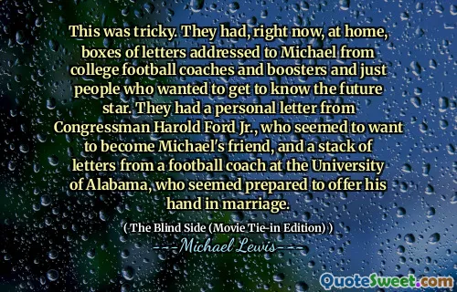 This was tricky. They had, right now, at home, boxes of letters addressed to Michael from college football coaches and boosters and just people who wanted to get to know the future star. They had a personal letter from Congressman Harold Ford Jr., who seemed to want to become Michael's friend, and a stack of letters from a football coach at the University of Alabama, who seemed prepared to offer his hand in marriage.