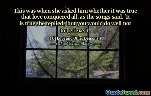 This was when she asked him whether it was true that love conquered all, as the songs said. 'It is true', he replied, 'but you would do well not to believe it.