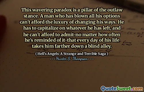 This wavering paradox is a pillar of the outlaw stance. A man who has blown all his options can't afford the luxury of changing his ways. He has to capitalize on whatever he has left, and he can't afford to admit-no matter how often he's reminded of it-that every day of his life takes him farther down a blind alley.
