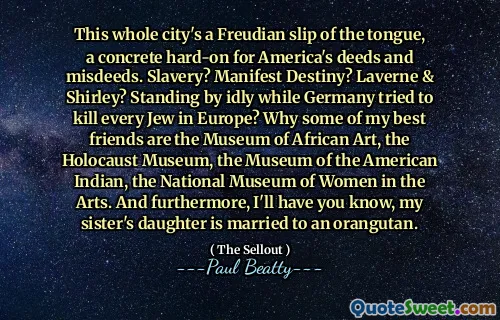 This whole city's a Freudian slip of the tongue, a concrete hard-on for America's deeds and misdeeds. Slavery? Manifest Destiny? Laverne & Shirley? Standing by idly while Germany tried to kill every Jew in Europe? Why some of my best friends are the Museum of African Art, the Holocaust Museum, the Museum of the American Indian, the National Museum of Women in the Arts. And furthermore, I'll have you know, my sister's daughter is married to an orangutan.