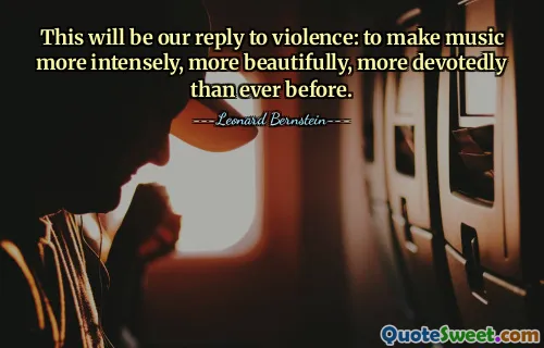This will be our reply to violence: to make music more intensely, more beautifully, more devotedly than ever before.