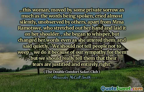 ... Den här kvinnan, som rörde sig av en privat sorg lika mycket som orden som talades, grät nästan tyst, obemärkt av andra, bortsett från MMA Ramotswe, som sträckte ut handen och lade den på hennes axel. , hon började viska, men ändrade sina ord även när hon uttalade dem och sa tyst ,. Vi bör inte säga människor att inte gråta - vi gör det på grund av vår sympati för dem - men vi bör verkligen säga dem att deras tårar är motiverade och helt rätt.