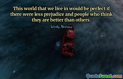 This world that we live in would be perfect if there were less prejudice and people who think they are better than others.