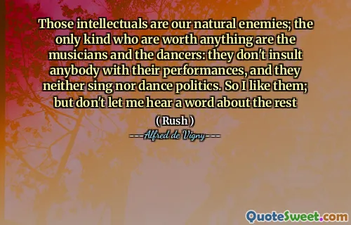 Those intellectuals are our natural enemies; the only kind who are worth anything are the musicians and the dancers: they don't insult anybody with their performances, and they neither sing nor dance politics. So I like them; but don't let me hear a word about the rest
