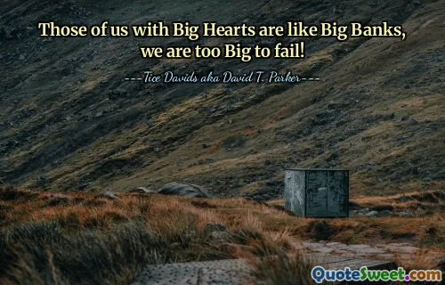 Those of us with Big Hearts are like Big Banks, we are too Big to fail!