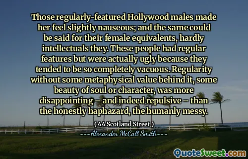 Those regularly-featured Hollywood males made her feel slightly nauseous; and the same could be said for their female equivalents, hardly intellectuals they. These people had regular features but were actually ugly because they tended to be so completely vacuous. Regularity without some metaphysical value behind it, some beauty of soul or character, was more disappointing – and indeed repulsive – than the honestly haphazard, the humanly messy.