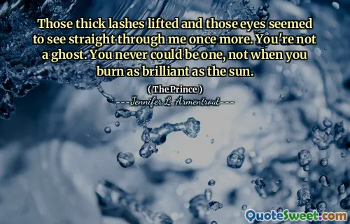 Those thick lashes lifted and those eyes seemed to see straight through me once more. You're not a ghost. You never could be one, not when you burn as brilliant as the sun.