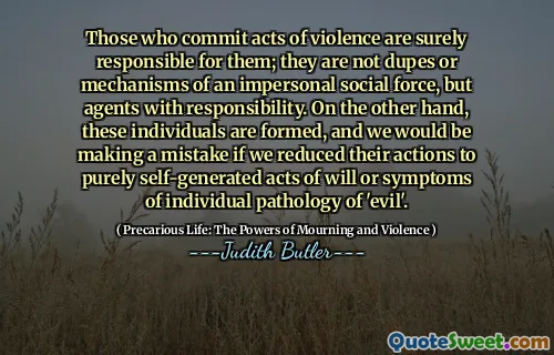 Those who commit acts of violence are surely responsible for them; they are not dupes or mechanisms of an impersonal social force, but agents with responsibility. On the other hand, these individuals are formed, and we would be making a mistake if we reduced their actions to purely self-generated acts of will or symptoms of individual pathology of 'evil'.