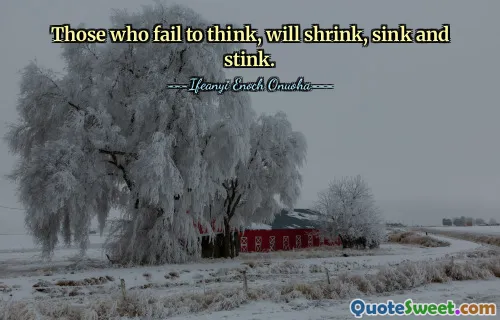 Those who fail to think, will shrink, sink and stink.