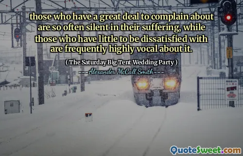 those who have a great deal to complain about are so often silent in their suffering, while those who have little to be dissatisfied with are frequently highly vocal about it.