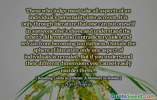 Those who judge must take all aspects of an individual's personality into account. It is only through literature that one can put oneself in someone else's shoes and understand the other's different and contradictory sides and refrain from becoming too ruthless. Outside the sphere of literature only one aspect of individuals is revealed. But if you understand their different dimensions you cannot easily murder them…