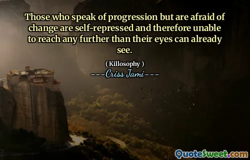 Those who speak of progression but are afraid of change are self-repressed and therefore unable to reach any further than their eyes can already see.