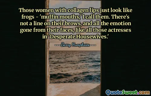 Those women with collagen lips just look like frogs - 'muffin mouths,' I call them. There's not a line on their brows, and all the emotion gone from their faces, like all those actresses in 'Desperate Housewives.'