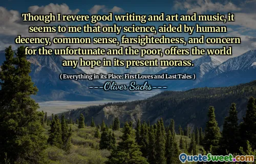 Though I revere good writing and art and music, it seems to me that only science, aided by human decency, common sense, farsightedness, and concern for the unfortunate and the poor, offers the world any hope in its present morass.