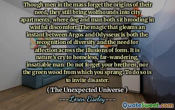 Though men in the mass forget the origins of their need, they still bring wolfhounds into city apartments, where dog and man both sit brooding in wistful discomfort. The magic that gleams an instant between Argos and Odysseus is both the recognition of diversity and the need for affection across the illusions of form. It is nature's cry to homeless, far-wandering, insatiable man: Do not forget your brethren, nor the green wood from which you sprang. To do so is to invite disaster.