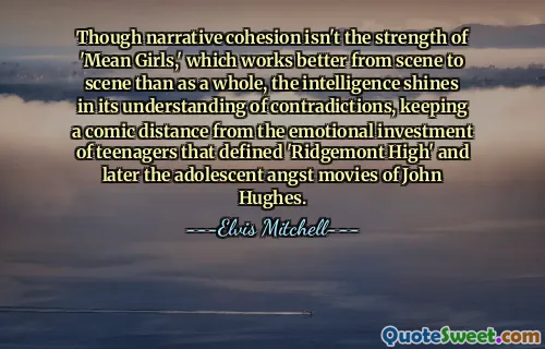 Though narrative cohesion isn't the strength of 'Mean Girls,' which works better from scene to scene than as a whole, the intelligence shines in its understanding of contradictions, keeping a comic distance from the emotional investment of teenagers that defined 'Ridgemont High' and later the adolescent angst movies of John Hughes.