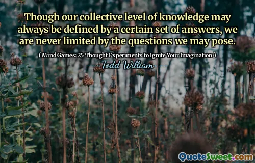 Though our collective level of knowledge may always be defined by a certain set of answers, we are never limited by the questions we may pose.