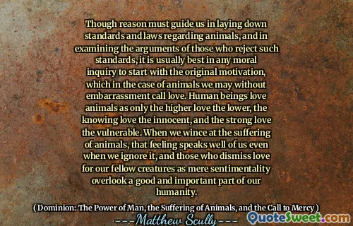 尽管理由必须指导我们制定有关动物的标准和法律，并在检查拒绝这种标准的人的论点时，通常在任何道德询问中最好是从原始动机开始的，在动物的情况下，我们可能会没有尴尬的爱情。人类只爱动物，只有较高的爱，较低，认识的爱无辜者以及强烈的爱脆弱的爱。当我们对动物的苦难造成痛苦时，即使我们忽略了动物的痛苦，这种感觉也会很好地说话，而那些对同胞的爱的人仅仅是一种感性的人，却忽略了我们人类的良好而重要的一部分。