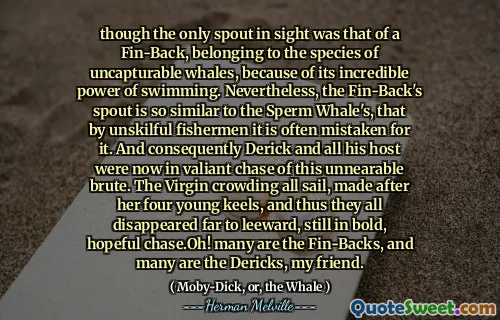 虽然唯一的吐口是鳍式捕捞，属于不可接受的鲸鱼，因为它具有令人难以置信的游泳力量。然而，鳍后卫的喷口与抹香鲸的吐口非常相似，以至于不合适的渔民经常被误认为。因此，德里克（Derick）和他的所有主人现在都在勇敢地追逐这种不可能的野蛮人。处女拥挤在她的四个年轻龙骨之后制作的所有航行，因此它们都消失在远处，仍然大胆，充满希望的追逐。哦！我的朋友，许多是鳍。