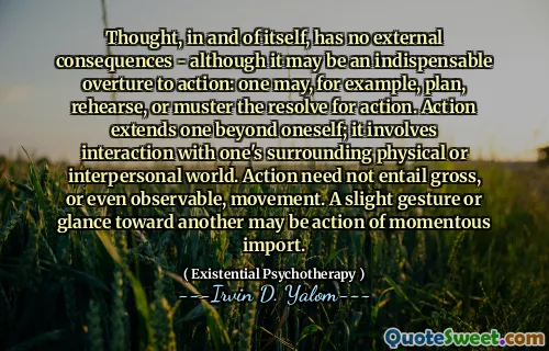 Thought, in and of itself, has no external consequences - although it may be an indispensable overture to action: one may, for example, plan, rehearse, or muster the resolve for action. Action extends one beyond oneself; it involves interaction with one's surrounding physical or interpersonal world. Action need not entail gross, or even observable, movement. A slight gesture or glance toward another may be action of momentous import.