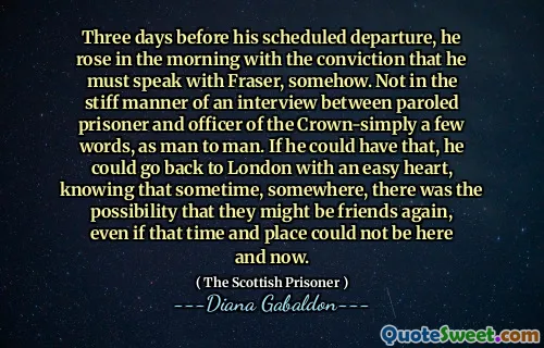Three days before his scheduled departure, he rose in the morning with the conviction that he must speak with Fraser, somehow. Not in the stiff manner of an interview between paroled prisoner and officer of the Crown-simply a few words, as man to man. If he could have that, he could go back to London with an easy heart, knowing that sometime, somewhere, there was the possibility that they might be friends again, even if that time and place could not be here and now.