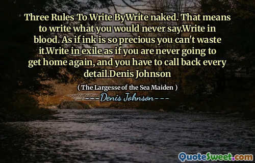 Three Rules To Write ByWrite naked. That means to write what you would never say.Write in blood. As if ink is so precious you can't waste it.Write in exile as if you are never going to get home again, and you have to call back every detail.Denis Johnson