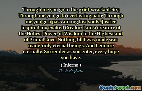 Through me you go to the grief-wracked city; Through me you go to everlasting pain; Through me you go a pass among lost souls. Justice inspired my exalted Creator: I am a creature of the Holiest Power, of Wisdom in the Highest and of Primal Love. Nothing till I was made was made, only eternal beings. And I endure eternally. Surrender as you enter, every hope you have.