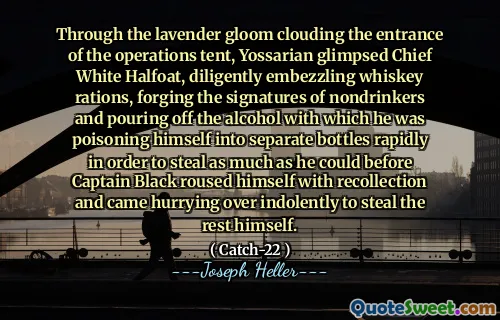 Through the lavender gloom clouding the entrance of the operations tent, Yossarian glimpsed Chief White Halfoat, diligently embezzling whiskey rations, forging the signatures of nondrinkers and pouring off the alcohol with which he was poisoning himself into separate bottles rapidly in order to steal as much as he could before Captain Black roused himself with recollection and came hurrying over indolently to steal the rest himself.